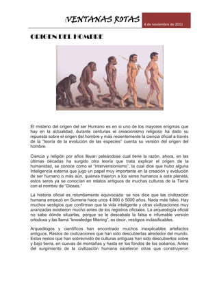 VENTANAS ROTAS
                  [
                                                           4 de noviembre de 2011


ORIGEN DEL HOMBRE




El misterio del origen del ser Humano es en si uno de los mayores enigmas que
hay en la actualidad, durante centurias el creacionismo religioso ha dado su
repuesta sobre el origen del hombre y más recientemente la ciencia oficial a través
de la “teoría de la evolución de las especies” cuenta su versión del origen del
hombre.

Ciencia y religión por años llevan peleándose cual tiene la razón, ahora, en las
últimas décadas ha surgido otra teoría que trata explicar el origen de la
humanidad, se conoce como el “Intervensionismo”, la cual dice que hubo alguna
Inteligencia externa que jugo un papel muy importante en la creación y evolución
de ser humano o más aún, quienes trajeron a los seres humanos a este planeta,
estos seres ya se conocían en relatos antiguos de muchas culturas de la Tierra
con el nombre de “Dioses.”

La historia oficial es rotundamente equivocada: se nos dice que las civilización
humana empezó en Sumeria hace unos 4.000 ó 5000 años. Nada más falso. Hay
muchos vestigios que confirman que la vida inteligente y otras civilizaciones muy
avanzadas existieron mucho antes de los registros oficiales. La arqueología oficial
no sabe dónde situarlas, porque se le descabala la falsa e infumable versión
ortodoxa y las llama “knowledge filtering”, es decir, vestigios inclasificables.

Arqueólogos y científicos han encontrado muchos inexplicables artefactos
antiguos. Restos de civilizaciones que han sido descubiertas alrededor del mundo.
Estos restos que han sobrevivido de culturas antiguas han sido descubiertos sobre
y bajo tierra, en cuevas de montañas y hasta en los fondos de los océanos. Antes
del surgimiento de la civilización humana existieron otras que construyeron
 