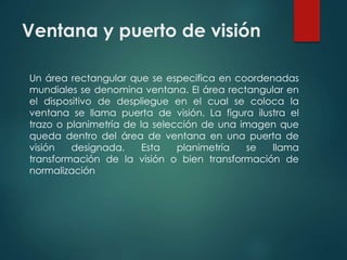 Ventana y puerto de visión 
Un área rectangular que se especifica en coordenadas 
mundiales se denomina ventana. El área rectangular en 
el dispositivo de despliegue en el cual se coloca la 
ventana se llama puerta de visión. La figura ilustra el 
trazo o planimetría de la selección de una imagen que 
queda dentro del área de ventana en una puerta de 
visión designada. Esta planimetría se llama 
transformación de la visión o bien transformación de 
normalización 
 