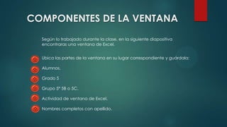 COMPONENTES DE LA VENTANA
Según lo trabajado durante la clase, en la siguiente diapositiva
encontraras una ventana de Excel.
Ubica las partes de la ventana en su lugar correspondiente y guárdala:
Alumnos.
Grado 5
Grupo 5ª 5B o 5C.
Actividad de ventana de Excel.
Nombres completos con apellido.