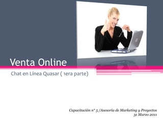Venta Online  Chat en Línea Quasar ( 1era parte) Capacitación n° 5 /Asesoría de Marketing y Proyectos 31 Marzo 2011 