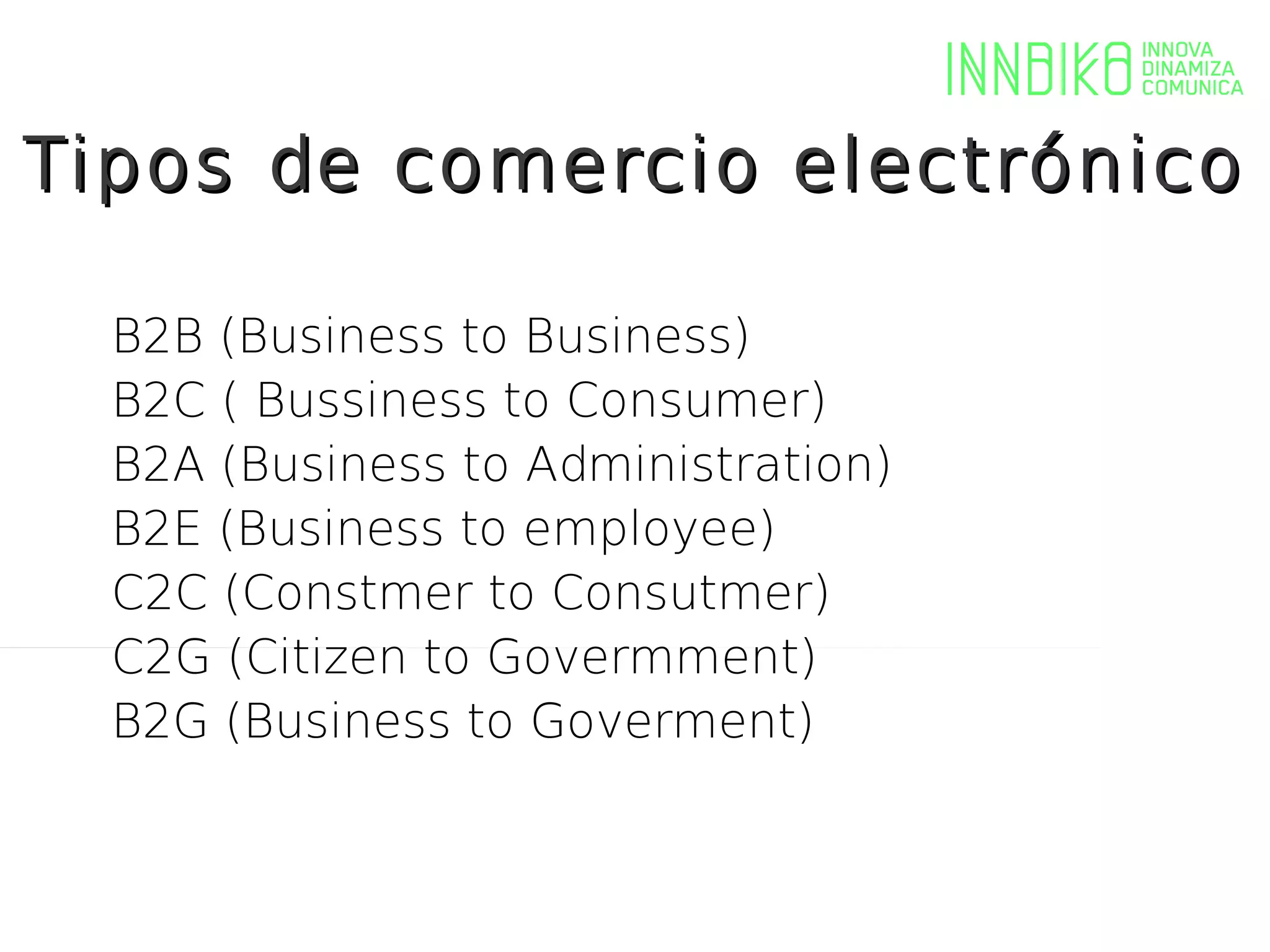 Tipos de comercio electrónico

  B2B (Business to Business)
  B2C ( Bussiness to Consumer)
  B2A (Business to Administration)
  B2E (Business to employee)
  C2C (Constmer to Consutmer)
  C2G (Citizen to Govermment)
  B2G (Business to Goverment)
 