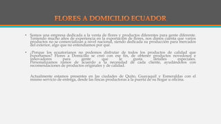 • Somos una empresa dedicada a la venta de flores y productos diferentes para gente diferente.
Teniendo mucho años de experiencia en la exportación de flores, nos dimos cuenta que varios
productos no se comercializan a nivel nacional, siendo dedicada su producción para mercados
del exterior, algo que no entendíamos por qué.
• ¿Porque los ecuatorianos no podemos disfrutar de todos los productos de calidad que
exportamos? Flores a Domicilio se creó con ese fin, de obtener productos novedosos e
innovadores para gente que le gusta detalles especiales.
Personalizamos ramos de acuerdo a la necesidad de cada cliente, ayudándolos con
recomendaciones de productos originales y de calidad.
Actualmente estamos presentes en las ciudades de Quito, Guayaquil y Esmeraldas con el
mismo servicio de entrega, desde las fincas productoras a la puerta de su hogar u oficina.
 