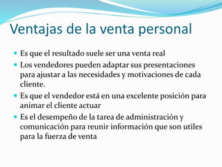 Ventajas de la venta personal
 Es que el resultado suele ser una venta real
 Los vendedores pueden adaptar sus presentaciones
para ajustar a las necesidades y motivaciones de cada
cliente.
 Es que el vendedor está en una excelente posición para
animar el cliente actuar
 Es el desempeño de la tarea de administración y
comunicación para reunir información que son utiles
para la fuerza de venta
 