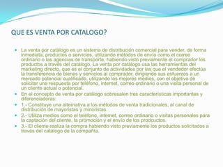 QUE ES VENTA POR CATALOGO?La venta por catálogo es un sistema de distribución comercial para vender, de forma inmediata, productos o servicios, utilizando métodos de envío como el correo ordinario o las agencias de transporte, habiendo visto previamente el comprador los productos a través del catálogo. La venta por catálogo usa las herramientas del marketing directo, que es el conjunto de actividades por las que el vendedor efectúa la transferencia de bienes y servicios al comprador, dirigiendo sus esfuerzos a un mercado potencial cualificado, utilizando los mejores medios, con el objetivo de solicitar una respuesta por teléfono, internet, correo ordinario o una visita personal de un cliente actual o potencial.En el concepto de venta por catálogo sobresalen tres características importantes y diferenciadoras:1.- Constituye una alternativa a los métodos de venta tradicionales, al canal de distribución de mayoristas y minoristas.2.- Utiliza medios como el teléfono, internet, correo ordinario o visitas personales para la captación del cliente, la promoción y el envío de los prodcuctos.3.- El cliente realiza la compra habiendo visto previamente los productos solicitados a través del catálogo de la compañía.
