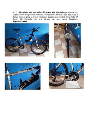 4.- (1) Bicicleta de montaña Bicicleta de Montaña profesional tipo
Cross country Suspensión delantera. componentes Shimano con dos pares d
llantas (uno de pista y otro de montaña) Cuadro Java modeló Moka Talla 17
Grupo LX Horquilla con una cámara de aire marca Marzzochi.
Precio:$8,000.
 