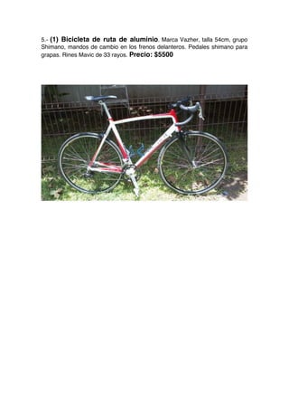 5.- (1) Bicicleta de ruta de aluminio. Marca Vazher, talla 54cm, grupo
Shimano, mandos de cambio en los frenos delanteros. Pedales shimano para
grapas. Rines Mavic de 33 rayos. Precio: $5500
 