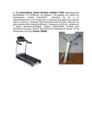 6.- (1) Caminadora marca Horizon modelo T-202. Especificaciones
técnicas Motor: 2.5 CHP Banda: 20 pulgadas x 55 pulgadas con sistema de
amortiguación variable PerfectFLEX™  Velocidad: De 0.5 a 12
mph Inclinación:De 0 a 12%  Programas: 12 opciones de programa con cambios
sobre la marcha y Advanced Goal Center, Sensores de Pulso: Sensores de
pulso cardiaco sobre manubrios  Monitor: 2 Ventanas de LED rojo, ventana con
4 dígitos alfanuméricos Plegado: Sistema FeatherLIGHT. Entrada para
reproductor de sonido, bocinas: Sonic Surround   Capacidad de usuario: 147 kg
Alimentación:120 VCA. Precio: $5500.
 