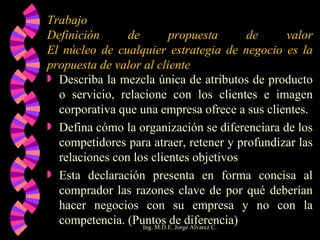 Trabajo Definición de propuesta de valor El núcleo de cualquier estrategia de negocio es la propuesta de valor al cliente Describa la mezcla única de atributos de producto o servicio, relacione con los clientes e imagen corporativa que una empresa ofrece a sus clientes. Defina cómo la organización se diferenciara de los competidores para atraer, retener y profundizar las relaciones con los clientes objetivos Esta declaración presenta en forma concisa al comprador las razones clave de por qué deberían hacer negocios con su empresa y no con la competencia. (Puntos de diferencia) 