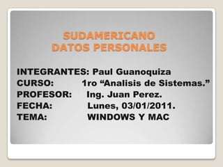 SUDAMERICANODATOS PERSONALES INTEGRANTES: Paul Guanoquiza CURSO: 	       1ro “AnalisisdeSistemas.” PROFESOR: 	Ing. Juan Perez. FECHA:	Lunes, 03/01/2011. TEMA:	         WINDOWS Y MAC 