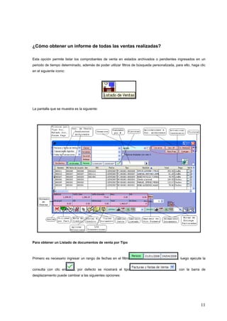 ¿Cómo obtener un informe de todas las ventas realizadas?

Esta opción permite listar los comprobantes de venta en estados archivados o pendientes ingresados en un
periodo de tiempo determinado, además de poder utilizar filtros de búsqueda personalizada, para ello, haga clic
en el siguiente icono:




La pantalla que se muestra es la siguiente:




Para obtener un Listado de documentos de venta por Tipo



Primero es necesario ingresar un rango de fechas en el filtro                                , luego ejecute la


consulta con clic en       , por defecto se mostrará el tipo                                , con la barra de
desplazamiento puede cambiar a las siguientes opciones:




                                                                                                            11
 