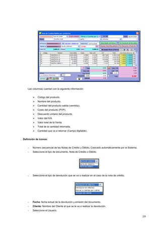 Las columnas cuentan con la siguiente información:


            Código del producto.
            Nombre del producto.
            Cantidad del producto salida (vendido).
            Costo del producto (PVP).
            Descuento unitario del producto.
            Valor del IVA.
            Valor total de la Venta.
            Total de la cantidad retornada.
            Cantidad que va a retornar (Campo digitable).


Definición de iconos:


    -   Número secuencial de las Notas de Crédito y Débito. Colocado automáticamente por el Sistema.
    -   Seleccione el tipo de documento, Nota de Crédito o Débito.




    -   Seleccione el tipo de devolución que se va a realizar en el caso de la nota de crédito.




    -   Fecha: fecha actual de la devolución y emisión del documento.
    -   Cliente: Nombre del Cliente al que se le va a realizar la devolución.
    -   Seleccione el Usuario.

                                                                                                       19
 