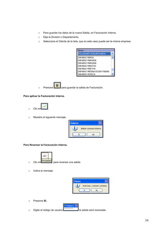 o     Para guardar los datos de la nueva Salida, en Facturación Interna.
            o     Elija la División o Departamento.
            o     Seleccione el Cliente de la lista, que en este caso puede ser la misma empresa.




            o     Presione         para guardar la salida de Facturación.


Para aplicar la Facturación Interna.




    o   Clic en        .


    o   Muestra el siguiente mensaje:




Para Reversar la Facturación Interna.




    o   Clic en            , para reversar una salida.


    o   Indica el mensaje:




    o   Presione SI,


    o   Digite el código de usuario:                  la salida será reversada.



                                                                                                    34
 