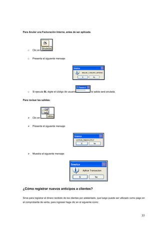 Para Anular una Facturación Interna, antes de ser aplicada.




    o    Clic en


    o    Presenta el siguiente mensaje:




    o    Si ejecuta SI, digite el código de usuario            la salida será anulada.


Para revisar las salidas:




         Clic en


         Presenta el siguiente mensaje:




         Muestra el siguiente mensaje:




¿Cómo registrar nuevos anticipos a clientes?

Sirve para registrar el dinero recibido de los clientes por adelantado, que luego puede ser utilizado como pago en
el comprobante de venta, para ingresar haga clic en el siguiente icono:




                                                                                                              35
 