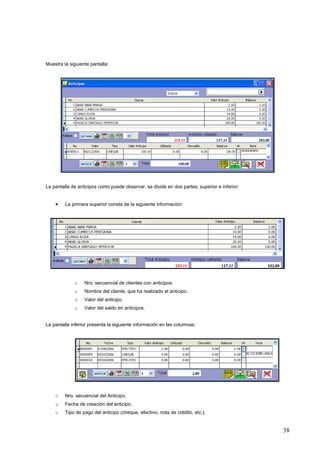 Muestra la siguiente pantalla:




La pantalla de anticipos como puede observar, se divide en dos partes; superior e inferior:


    •    La primera superior consta de la siguiente información:




             o    Nro. secuencial de clientes con anticipos.
             o    Nombre del cliente, que ha realizado el anticipo.
             o    Valor del anticipo.
             o    Valor del saldo en anticipos.


La pantalla inferior presenta la siguiente información en las columnas:




    o    Nro. secuencial del Anticipo.
    o    Fecha de creación del anticipo.
    o    Tipo de pago del anticipo (cheque, efectivo, nota de crédito, etc.).


                                                                                              38
 
