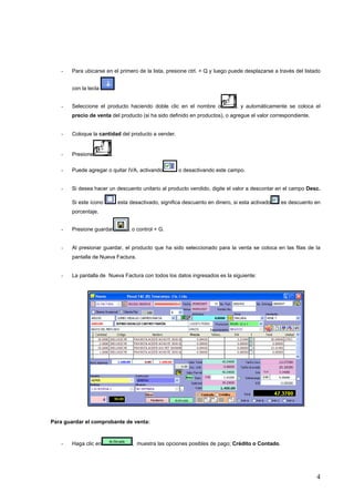 -   Para ubicarse en el primero de la lista, presione ctrl. + Q y luego puede desplazarse a través del listado


       con la tecla


   -   Seleccione el producto haciendo doble clic en el nombre o             , y automáticamente se coloca el
       precio de venta del producto (si ha sido definido en productos), o agregue el valor correspondiente.


   -   Coloque la cantidad del producto a vender.


   -   Presione        .

   -   Puede agregar o quitar IVA, activando        o desactivando este campo.


   -   Si desea hacer un descuento unitario al producto vendido, digite el valor a descontar en el campo Desc.

       Si este ícono       esta desactivado, significa descuento en dinero, si esta activado    es descuento en
       porcentaje.


   -   Presione guardar        , o control + G.


   -   Al presionar guardar, el producto que ha sido seleccionado para la venta se coloca en las filas de la
       pantalla de Nueva Factura.


   -   La pantalla de Nueva Factura con todos los datos ingresados es la siguiente:




Para guardar el comprobante de venta:



   -   Haga clic en              , muestra las opciones posibles de pago; Crédito o Contado.




                                                                                                               4
 
