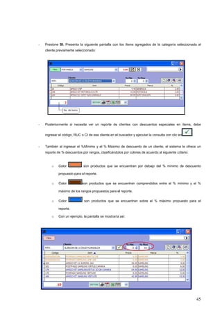 -   Presione SI. Presenta la siguiente pantalla con los ítems agregados de la categoría seleccionada al
    cliente previamente seleccionado:




-   Posteriormente si necesita ver un reporte de clientes con descuentos especiales en ítems, debe


    ingresar el código, RUC o CI de ese cliente en el buscador y ejecutar la consulta con clic en       .


-   También al ingresar el %Mínimo y el % Máximo de descuento de un cliente, el sistema le ofrece un
    reporte de % descuentos por rangos, clasificándolos por colores de acuerdo al siguiente criterio:



        o    Color            son productos que se encuentran por debajo del % mínimo de descuento

             propuesto para el reporte.

        o    Color           son productos que se encuentran comprendidos entre el % mínimo y el %

             máximo de los rangos propuestos para el reporte.

        o    Color            son productos que se encuentran sobre el % máximo propuesto para el

             reporte.

        o    Con un ejemplo, la pantalla se mostraría así:




                                                                                                            45
 