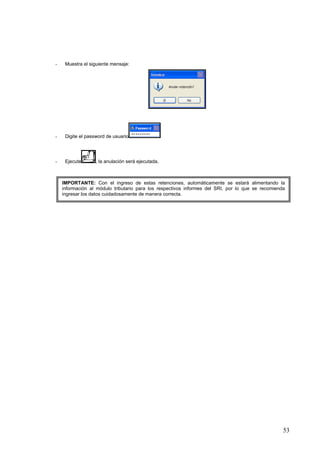 -    Muestra el siguiente mensaje:




-    Digite el password de usuario




-    Ejecute      , la anulación será ejecutada.



    IMPORTANTE: Con el ingreso de estas retenciones, automáticamente se estará alimentando la
    información al módulo tributario para los respectivos informes del SRI, por lo que se recomienda
    ingresar los datos cuidadosamente de manera correcta.




                                                                                                   53
 
