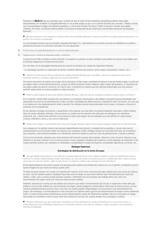 Respecto al Made in hay que subrayar que, a pesar de que el resto de las empresas españolas pudieran estar algo
descontentas con el Made in, Espadas Bermejo no se puede quejar ya que, en su sector España (en concreto, Toledo) cuenta
con una prestigiosa imagen de tradición espadera, y como dice el texto "la marca Toledo le ayuda a vender sus sables
militares. Por tanto, el atributo externo Made in favorece el desarrollo de las relaciones comerciales exteriores de Espadas
Bermejo".
Qué tipo de factores está teniendo en cuenta la dirección de Espadas Bermejo a la hora de establecer su política general de precios y su
política en el exterior, en particular.
Los principales factores que la sociedad, Espadas Bermejo S.A., está teniendo en cuenta a la hora de establecer su política
general de precios en el mercado nacional, son los siguientes:
Evitar excesos de capacidad productiva y costes de almacenamiento.
Disponer de un volumen de demanda estable y suficiente.
A pesar de ser líder mundial en este mercado, no explota su posición ya que mantiene una política de precios razonables que
le permita asegurarse lo anteriormente dicho.
Por otro lado, en la estrategia internacional de precios se tendrían en cuenta los siguientes factores:
- La estrategia es local: en cada país se ofertan modelos distintos (los precios varían según composición, diseño, etc.).
Analizar la actuación que hasta el momento ha seguido Espadas Bermejo para consolidar y mejorar su imagen de marca en los
mercados exteriores y proponer algún tipo de actuación alternativa.
De toda la actuación de mejora de imagen de la empresa, la idea mejor orientada me parece la de las bodas reales, no sólo por
la imagen dada a nivel internacional sino, porque es difícil encontrar tantos militares, altos cargos del gobierno, y miembros de
las casas reales de todo el mundo en un mismo acto, y teniendo en cuenta que son clientes potenciales que nos podrían
permitir hasta entrar en nuevos países en vistas al futuro.
Dada la actual imagen de marca que disfruta Espadas Bermejo. ¿Qué otro tipo de estrategia de producto podría seguir en el futuro?
En mi opinión, siendo líder mundial con una marca y un producto reconocidos y de calidad, me parece que la estrategia más
adecuada es la que ya se está llevando a cabo, es decir, estrategia de diferenciación o adaptación local. De hecho, yo creo que
si se optara por una estandarización (total o parcial), los clientes podrían descontentarse con la casa, y empezar a buscar el
producto en la competencia.
Si los clientes encargan el producto y especifican como quieren que sea éste, me parece bastante insensato y difícil cambiar
esto sin perder clientela. Además, hay que tener en cuenta que los ejércitos de cada país se distinguen por banderas,
uniformes, etc. y dentro del uniforme se encuentra el sable que seguro que es deseado que sea distinto en cada cuerpo
(marina, infantería y aire), y a la vez en cada país.
Analizar las ventajas e inconvenientes que tiene para Espadas Bermejo seguir con su actual estrategia competitiva de especialización.
Las ventajas en mi opinión vienen casi siempre dependiendo del volumen y variedad de los pedidos y, es por esto que la
especialización en el mercado militar me parece muy ventajosa. Estas ventajas radican en que este mercado, es el colectivo
que mayores y más diversos pedidos va a demandar (diversos desde el punto de vista de graduaciones, cuerpos y países).
Como inconvenientes, destacar que otros sectores del mercado quedan descuidados. Sectores como el sector deportivo que
también es de gran volumen y en el cual se podrían incluir espadas y floretes para esgrima y otros deportes de exhibición y los
cuales también podrían ser vendidos en cantidades considerables a clubes de esgrima, sociedades deportivas, armerías, etc.
Bodegas Espinosa:
Estrategias de distribución en la Unión Europea
¿En qué medida podría afectar a esos objetivos la comercialización de sus vinos comunes mediante sistemas de distribución masiva a
través de los mismos establecimientos donde comercializa sus vinos de crianza con niveles de precio y calidad más bajos y bajo la misma
marca que sus vinos de crianza? ¿Qué razones llevan a la empresa a adoptar una estrategia de marca/producto?
El principal problema que podría causar a la empresa este sistema de distribución masiva es, en mi opinión, el deterioro que la
buena imagen de sus vinos de crianza puede sufrir.
Al tratar de igual manera -en cuanto a la distribución masiva- a los vinos comunes (de baja calidad) que a los vinos de crianza,
es decir, los de calidad superior, Bodegas Espinosa corre el riesgo de que estos últimos sean infravalorados por parte del
cliente, o bien, que su precio pueda parecer excesivo, tratándose de una empresa que trabaja tanto con vinos con
denominación de origen como con vinos de mesa de peor calidad.
Además, teniendo en cuenta que los hábitos de consumo que están incrementando son los de un segmento medio-alto que
prefiere vinos de alta calidad con denominación de origen, parece peligroso comercializar estos bajo la misma marca y en los
mismos establecimientos que los vinos comunes, los cuales pueden desprestigiar a los que tienen una denominación de
origen. Sin embargo, si comercializa los vinos comunes con distinta marca que los de denominación de origen (como realmente
hace), no tiene porque tener problemas ya que la diferenciación puede ser fácilmente captada. Aún así me parece un riesgo
que puede ser necesario correr ya que tener dos marcas en vez de una, puede resultar muy complejo y costoso.
Enumere los factores que han tenido mayor incidencia a la hora de diseñar los canales de distribución a través de los cuales se
comercializan los vinos de Bodegas Espinosa en los mercados exteriores, así como las ventajas y riesgos asociados a la estrategia de
distribución adoptada.

 