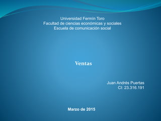 Universidad Fermín Toro
Facultad de ciencias económicas y sociales
Escuela de comunicación social
Ventas
Juan Andrés Puertas
CI: 23.316.191
Marzo de 2015
 