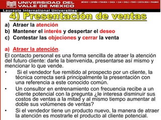 a) Atraer la atención
b) Mantener el interés y despertar el deseo
c) Contestar las objeciones y cerrar la venta
a) Atraer la atención.
El contacto personal es una forma sencilla de atraer la atención
del futuro cliente: darle la bienvenida, presentarse así mismo y
mencionar lo que vende.
• Si el vendedor fue remitido al prospecto por un cliente, la
técnica correcta será principalmente la presentación con
una referencia a este conocido común.
• Un consultor en entrenamiento con frecuencia recibe a un
cliente potencial con la pregunta ¿le interesa disminuir sus
costos de ventas a la mitad y al mismo tiempo aumentar al
doble sus volúmenes de ventas?
• Si el vendedor tiene un producto nuevo, la manera de atraer
la atención es mostrarle el producto al cliente potencial.
 