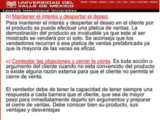 b) Mantener el interés y despertar el deseo.
Para mantener el interés y despertar el deseo en el cliente por
el producto se puede efectuar una platica de ventas. La
demostración del producto es invaluable ya que este al ser
mostrado se venderá por sí solo. Se aconseja que los
vendedores recurran a esa platica de ventas prefabricada ya
que la mayoría de las veces es eficaz.
c) Contestar las objeciones y cerrar la venta. Es toda acción o
argumento del cliente cuando no esta convencido del producto
o existe alguna razón externa para que el cliente no permita el
cierre de venta.
El vendedor debe de tener la capacidad de tener siempre una
respuesta a cada barrera que el cliente, que sea de mayor
peso para inmediatamente dejarlo sin argumentos y preparar
el cierre de ventas. Debe conocer bien su producto, sus
ventajas y desventajas
 