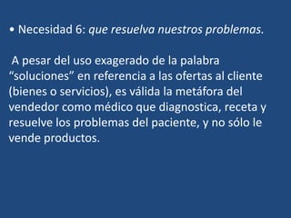• Necesidad 6: que resuelva nuestros problemas.
A pesar del uso exagerado de la palabra
“soluciones” en referencia a las ofertas al cliente
(bienes o servicios), es válida la metáfora del
vendedor como médico que diagnostica, receta y
resuelve los problemas del paciente, y no sólo le
vende productos.
 