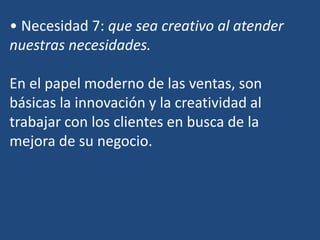 • Necesidad 7: que sea creativo al atender
nuestras necesidades.
En el papel moderno de las ventas, son
básicas la innovación y la creatividad al
trabajar con los clientes en busca de la
mejora de su negocio.
 