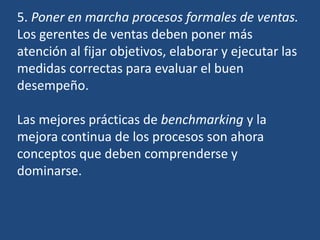 5. Poner en marcha procesos formales de ventas.
Los gerentes de ventas deben poner más
atención al fijar objetivos, elaborar y ejecutar las
medidas correctas para evaluar el buen
desempeño.
Las mejores prácticas de benchmarking y la
mejora continua de los procesos son ahora
conceptos que deben comprenderse y
dominarse.
 