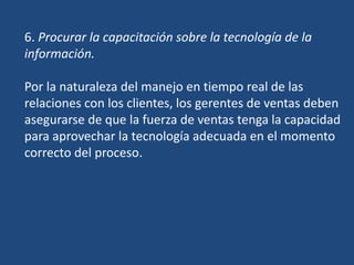6. Procurar la capacitación sobre la tecnología de la
información.
Por la naturaleza del manejo en tiempo real de las
relaciones con los clientes, los gerentes de ventas deben
asegurarse de que la fuerza de ventas tenga la capacidad
para aprovechar la tecnología adecuada en el momento
correcto del proceso.
 