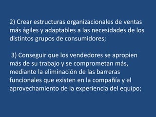 2) Crear estructuras organizacionales de ventas
más ágiles y adaptables a las necesidades de los
distintos grupos de consumidores;
3) Conseguir que los vendedores se apropien
más de su trabajo y se comprometan más,
mediante la eliminación de las barreras
funcionales que existen en la compañía y el
aprovechamiento de la experiencia del equipo;
 
