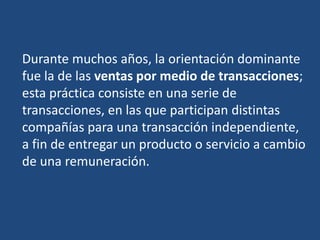 Durante muchos años, la orientación dominante
fue la de las ventas por medio de transacciones;
esta práctica consiste en una serie de
transacciones, en las que participan distintas
compañías para una transacción independiente,
a fin de entregar un producto o servicio a cambio
de una remuneración.
 