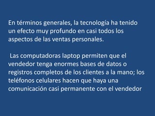 En términos generales, la tecnología ha tenido
un efecto muy profundo en casi todos los
aspectos de las ventas personales.
Las computadoras laptop permiten que el
vendedor tenga enormes bases de datos o
registros completos de los clientes a la mano; los
teléfonos celulares hacen que haya una
comunicación casi permanente con el vendedor
 