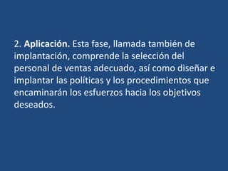 2. Aplicación. Esta fase, llamada también de
implantación, comprende la selección del
personal de ventas adecuado, así como diseñar e
implantar las políticas y los procedimientos que
encaminarán los esfuerzos hacia los objetivos
deseados.
 