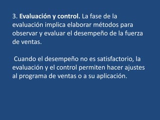 3. Evaluación y control. La fase de la
evaluación implica elaborar métodos para
observar y evaluar el desempeño de la fuerza
de ventas.
Cuando el desempeño no es satisfactorio, la
evaluación y el control permiten hacer ajustes
al programa de ventas o a su aplicación.
 