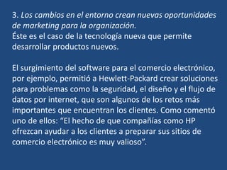3. Los cambios en el entorno crean nuevas oportunidades
de marketing para la organización.
Éste es el caso de la tecnología nueva que permite
desarrollar productos nuevos.
El surgimiento del software para el comercio electrónico,
por ejemplo, permitió a Hewlett-Packard crear soluciones
para problemas como la seguridad, el diseño y el flujo de
datos por internet, que son algunos de los retos más
importantes que encuentran los clientes. Como comentó
uno de ellos: “El hecho de que compañías como HP
ofrezcan ayudar a los clientes a preparar sus sitios de
comercio electrónico es muy valioso”.
 