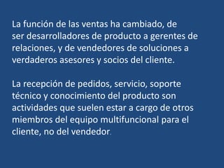 La función de las ventas ha cambiado, de
ser desarrolladores de producto a gerentes de
relaciones, y de vendedores de soluciones a
verdaderos asesores y socios del cliente.
La recepción de pedidos, servicio, soporte
técnico y conocimiento del producto son
actividades que suelen estar a cargo de otros
miembros del equipo multifuncional para el
cliente, no del vendedor.
 