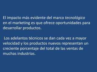 El impacto más evidente del marco tecnológico
en el marketing es que ofrece oportunidades para
desarrollar productos.
Los adelantos técnicos se dan cada vez a mayor
velocidad y los productos nuevos representan un
creciente porcentaje del total de las ventas de
muchas industrias.
 