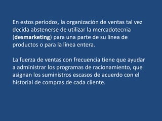 En estos periodos, la organización de ventas tal vez
decida abstenerse de utilizar la mercadotecnia
(desmarketing) para una parte de su línea de
productos o para la línea entera.
La fuerza de ventas con frecuencia tiene que ayudar
a administrar los programas de racionamiento, que
asignan los suministros escasos de acuerdo con el
historial de compras de cada cliente.
 