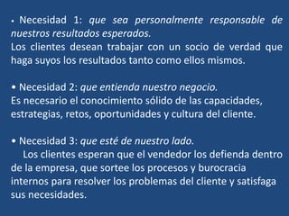 • Necesidad 1: que sea personalmente responsable de
nuestros resultados esperados.
Los clientes desean trabajar con un socio de verdad que
haga suyos los resultados tanto como ellos mismos.
• Necesidad 2: que entienda nuestro negocio.
Es necesario el conocimiento sólido de las capacidades,
estrategias, retos, oportunidades y cultura del cliente.
• Necesidad 3: que esté de nuestro lado.
Los clientes esperan que el vendedor los defienda dentro
de la empresa, que sortee los procesos y burocracia
internos para resolver los problemas del cliente y satisfaga
sus necesidades.
 