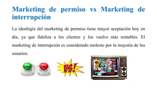 Marketing de permiso vs Marketing de
interrupción
La ideología del marketing de permiso tiene mayor aceptación hoy en
día, ya que fideliza a los clientes y los vuelve más rentables. El
marketing de interrupción es considerado molesto por la mayoría de los
usuarios.
 