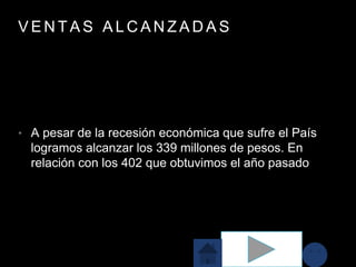 V E N T A S A L C A N Z A D A S
• A pesar de la recesión económica que sufre el País
logramos alcanzar los 339 millones de pesos. En
relación con los 402 que obtuvimos el año pasado
 