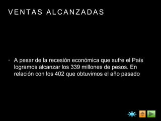 V E N T A S A L C A N Z A D A S
• A pesar de la recesión económica que sufre el País
logramos alcanzar los 339 millones de pesos. En
relación con los 402 que obtuvimos el año pasado