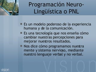 Programación Neuro-Lingüística  o PNL <ul><li>Es un modelo poderoso de la experiencia humana y de la comunicación. </li></...
