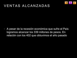 V E N T A S A L C A N Z A D A S
• A pesar de la recesión económica que sufre el País
logramos alcanzar los 339 millones de pesos. En
relación con los 402 que obtuvimos el año pasado
 