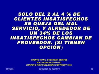 SOLO DEL 2 AL 4 % DE CLIENTES INSATISFECHOS SE QUEJA DEL MAL SERVICIO, Y ALREDEDOR DE UN 34% DE LOS INSATISFECHOS CAMBIAN DE PROVEEDOR. (SI TIENEN OPCIÓN  ) FUENTE: TOTAL CUSTOMER SERVICE W.H. DAVIDOW & B UTTAL HARPER & ROW PUBLISHERS COPYRIGHT 1993. 