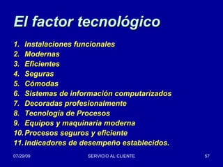 El factor tecnológico Instalaciones funcionales Modernas Eficientes Seguras Cómodas Sistemas de información computarizados Decoradas profesionalmente Tecnología de Procesos Equipos y maquinaria moderna Procesos seguros y eficiente Indicadores de desempeño establecidos. 
