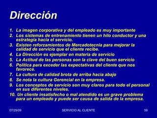 Dirección La imagen corporativa y del empleado es muy importante Los sistemas de entrenamiento tienen un hilo conductor y una estrategia hacia el servicio. Existen reforzamientos de Mercadotecnia para mejorar la calidad de servicio que el cliente recibe.  La Dirección es ejemplar en materia de servicio La Actitud de las personas son la clave del buen servicio Política para exceder las expectativas del cliente que nos favorece. La cultura de calidad brota de arriba hacia abajo Se nota la cultura Gerencial en la empresa. Los conceptos de servicio son muy claros para todo el personal en sus diferentes niveles. Un cliente insatisfecho o mal atendido es un grave problema para un empleado y puede ser causa de salida de la empresa. 