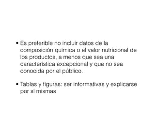 • Es preferible no incluir datos de la
  composición química o el valor nutricional de
  los productos, a menos que sea una
  característica excepcional y que no sea
  conocida por el público.

• Tablas y ﬁguras: ser informativas y explicarse
  por sí mismas
 