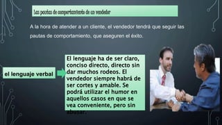 Las pautas de comportamiento de un vendedor
el lenguaje verbal
A la hora de atender a un cliente, el vendedor tendrá que seguir las
pautas de comportamiento, que aseguren el éxito.
El lenguaje ha de ser claro,
conciso directo, directo sin
dar muchos rodeos. El
vendedor siempre habrá de
ser cortes y amable. Se
podrá utilizar el humor en
aquellos casos en que se
vea conveniente, pero sin
abusar.
 