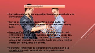 La vestimenta ha de ser impecable, limpia bien planchada y no
muy llamativa.
La voz, al igual que la indumentaria, no ha de ser muy
llamativa, es decir, no debe tener un tono muy alto ni muy
bajo.
La expresión facial, variara en función del momento de la
entrevista en el que se encuentren comprador y vendedor.
cuando el cliente exponga sus preocupaciones o dudas
acerca del producto, la expresión ha de ser seria y mostrar
interés por la inquietud del cliente.
Por último, tendremos que prestar atención también a la
vocalización y a la velocidad con la que hablamos.
El lenguaje corporal/ gestual
 